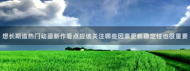 动漫里番手机在线观看:想长期追热门动画新作看点应该关注哪些因素更新稳定性也很重要配图