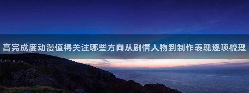 h里番动漫在线观看:高完成度动漫值得关注哪些方向从剧情人物到制作表现逐项梳理配图